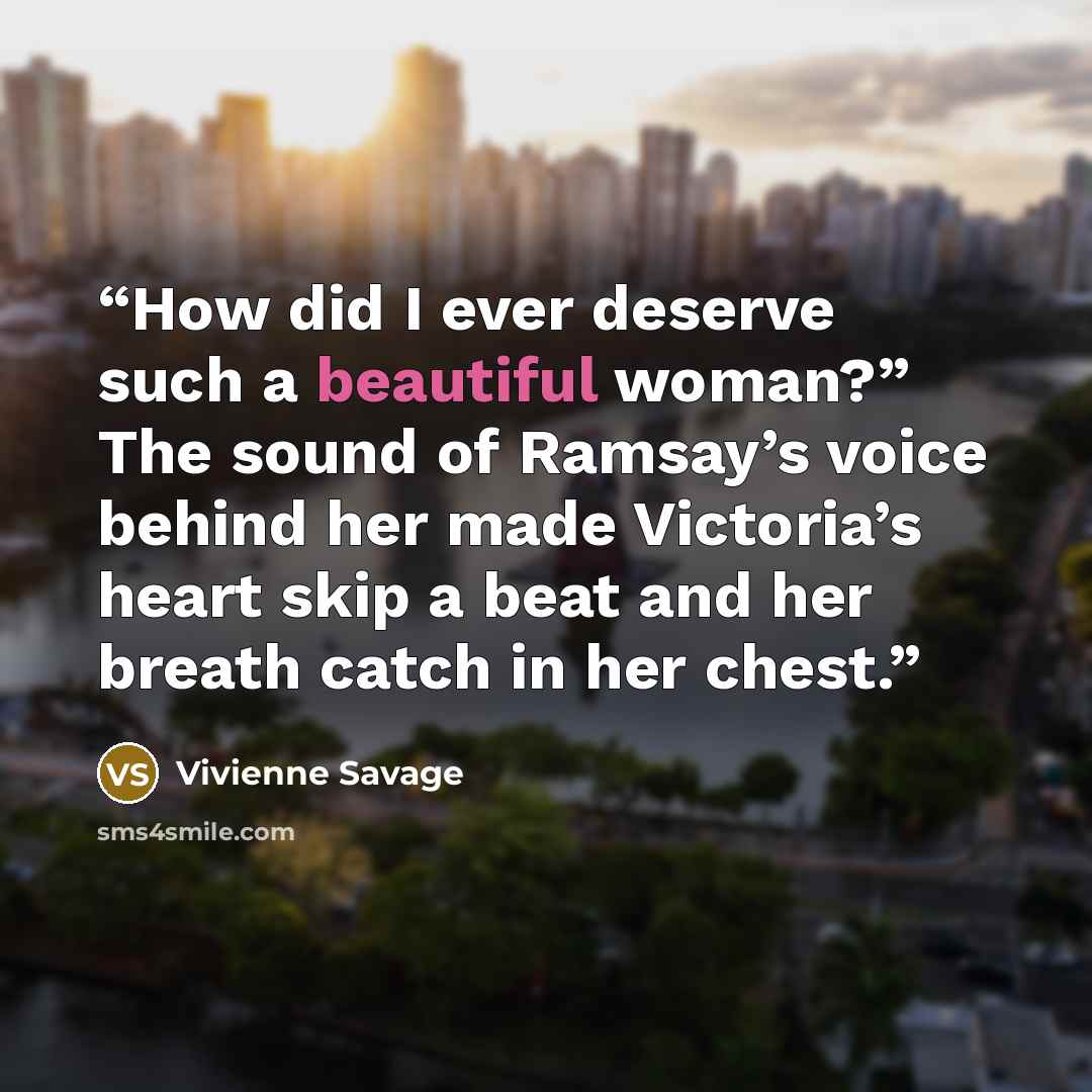 “How did I ever deserve such a beautiful woman?” The sound of Ramsay’s voice behind her made Victoria’s heart skip a beat and her breath catch in her chest.” quote by Vivienne Savage