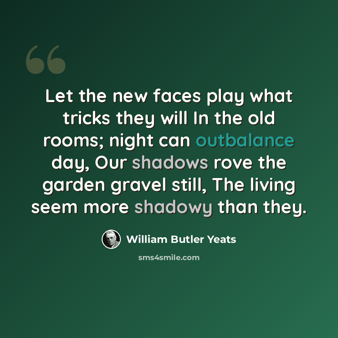 “Let the new faces play what tricks they will In the old rooms; night can outbalance day, Our shadows rove the garden gravel still, The living seem more shadowy than they.” quote by William Butler Yeats