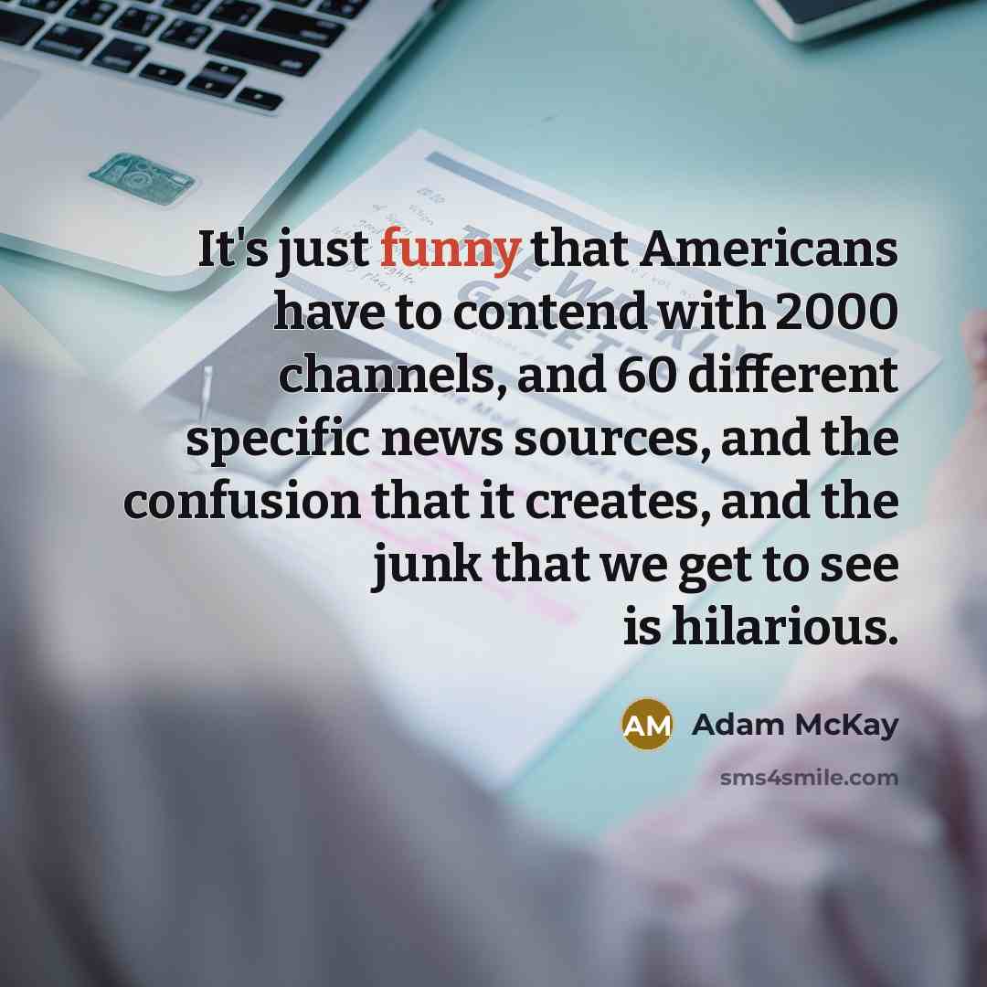 “It's just funny that Americans have to contend with 2000 channels, and 60 different specific news sources, and the confusion that it creates, and the junk that we get to see is hilarious.” quote by Adam McKay