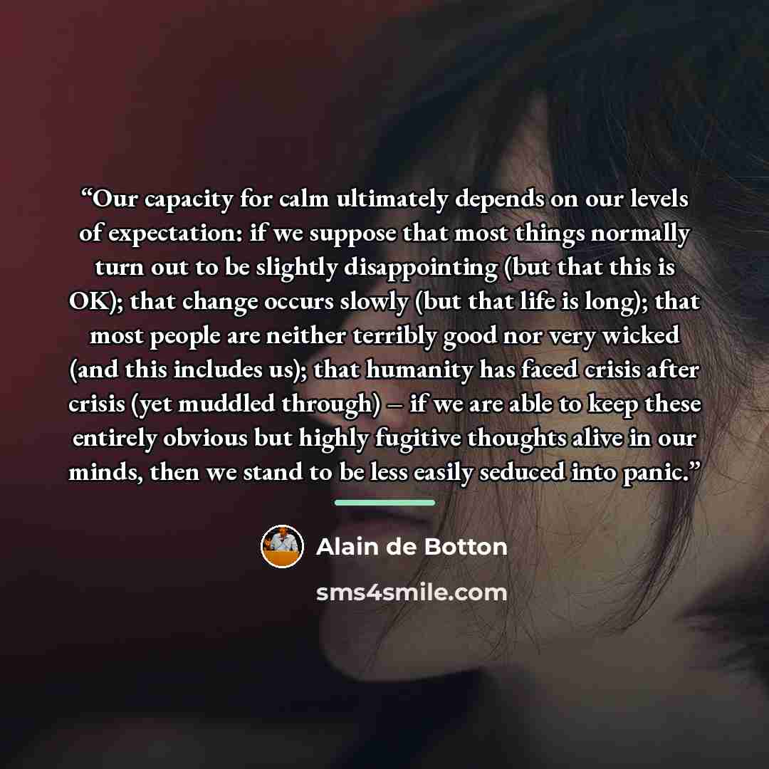 “Our capacity for calm ultimately depends on our levels of expectation: if we suppose that most things normally turn out to be slightly disappointing (but that this is OK); that change occurs slowly (but that life is long); that most people are neither terribly good nor very wicked (and this…” quote by Alain de Botton