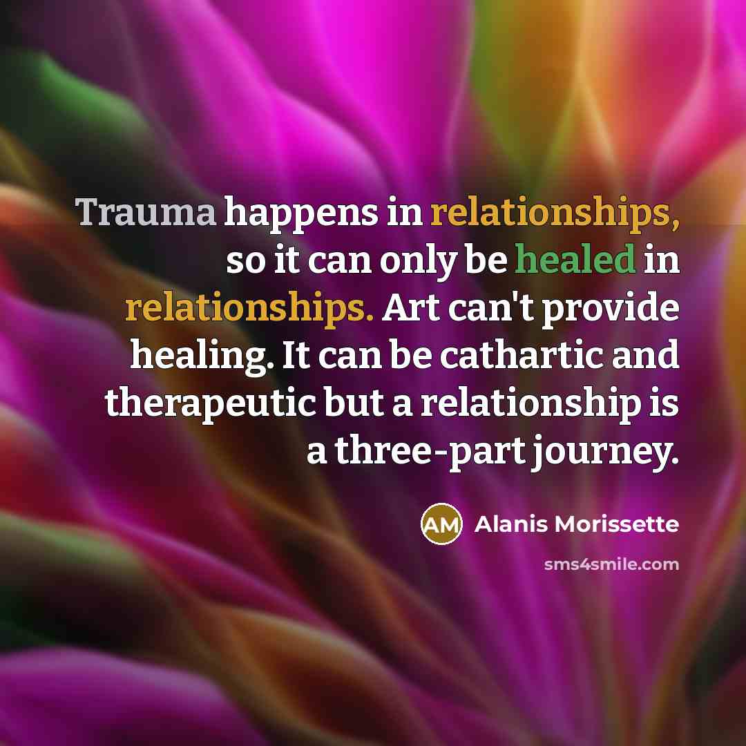 “Trauma happens in relationships, so it can only be healed in relationships. Art can't provide healing. It can be cathartic and therapeutic but a relationship is a three-part journey.” quote by Alanis Morissette