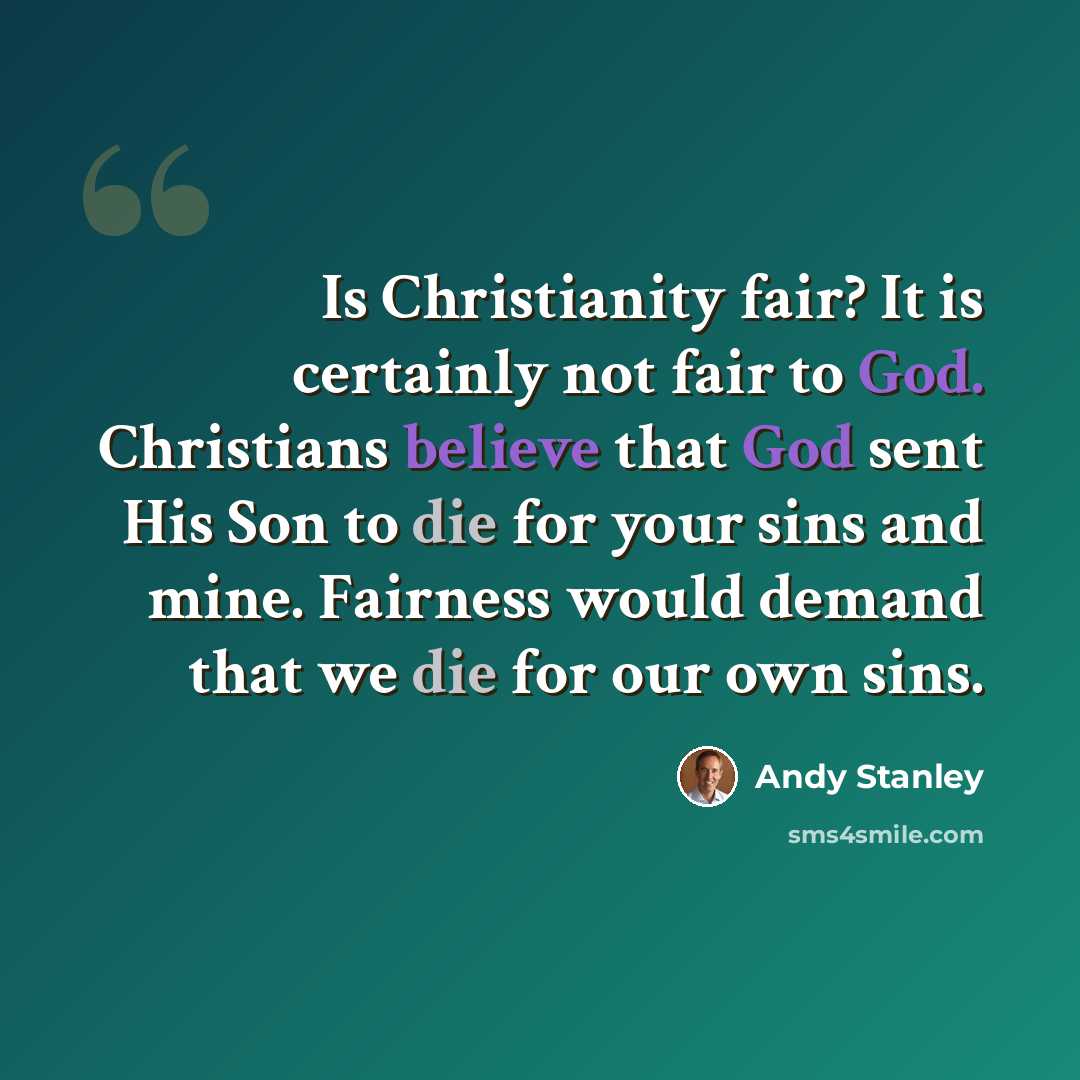 “Is Christianity fair? It is certainly not fair to God. Christians believe that God sent His Son to die for your sins and mine. Fairness would demand that we die for our own sins.” quote by Andy Stanley
