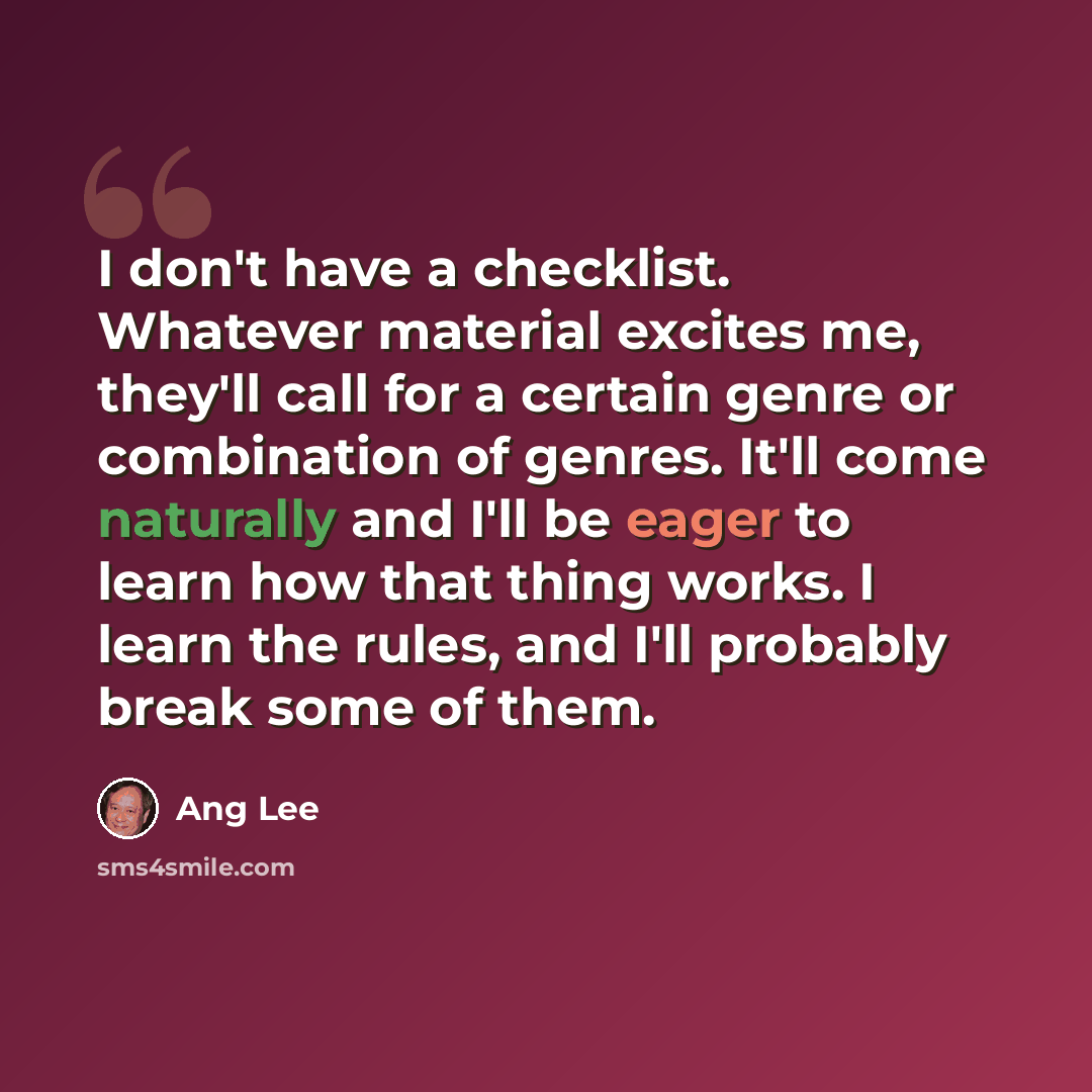 “I don't have a checklist. Whatever material excites me, they'll call for a certain genre or combination of genres. It'll come naturally and I'll be eager to learn how that thing works. I learn the rules, and I'll probably break some of them.” quote by Ang Lee