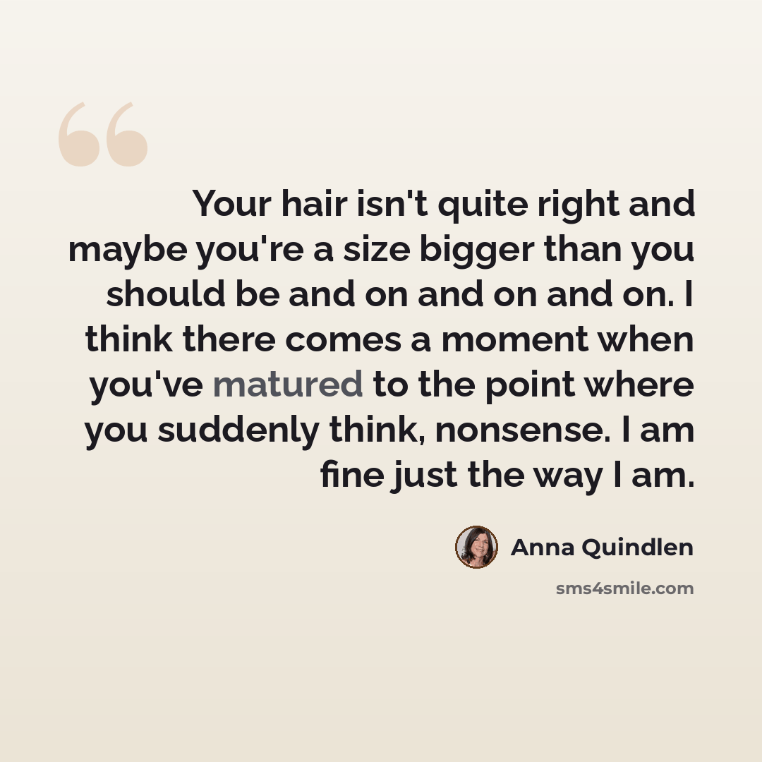 “Your hair isn't quite right and maybe you're a size bigger than you should be and on and on and on. I think there comes a moment when you've matured to the point where you suddenly think, nonsense. I am fine just the way I am.” quote by Anna Quindlen