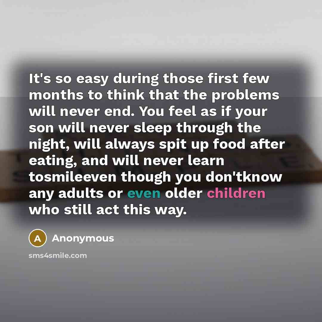 “It's so easy during those first few months to think that the problems will never end. You feel as if your son will never sleep through the night, will always spit up food after eating, and will never learn tosmileeven though you don'tknow any adults or even older children who still act this way.” quote by Anonymous