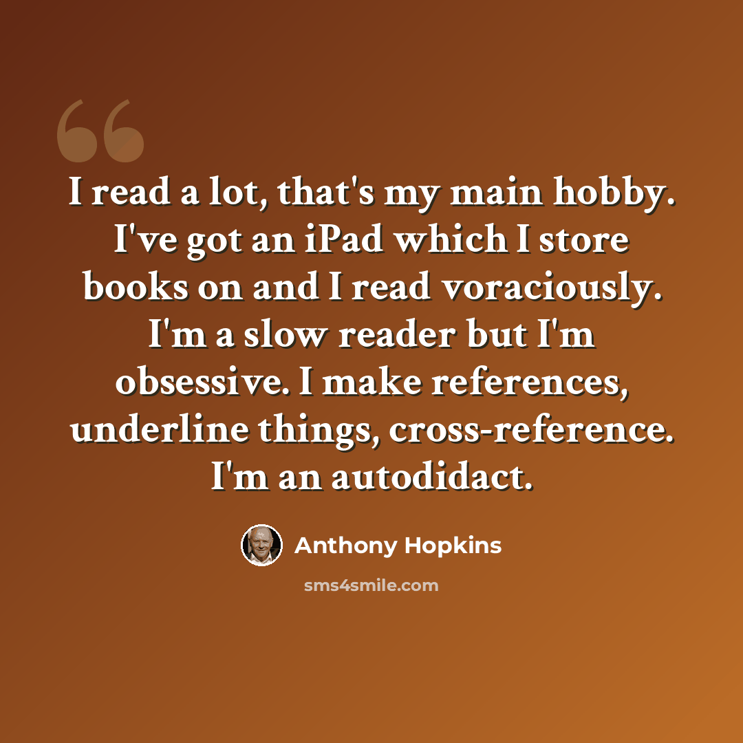 “I read a lot, that's my main hobby. I've got an iPad which I store books on and I read voraciously. I'm a slow reader but I'm obsessive. I make references, underline things, cross-reference. I'm an autodidact.” quote by Anthony Hopkins