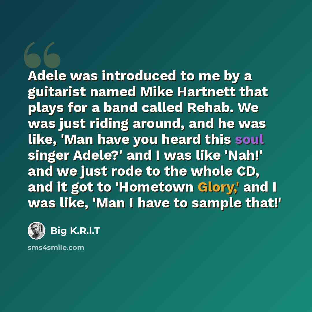 “Adele was introduced to me by a guitarist named Mike Hartnett that plays for a band called Rehab. We was just riding around, and he was like, 'Man have you heard this soul singer Adele?' and I was like 'Nah!' and we just rode to the whole CD, and it got to 'Hometown Glory,' and I was like, 'Man I…” quote by Big K.R.I.T