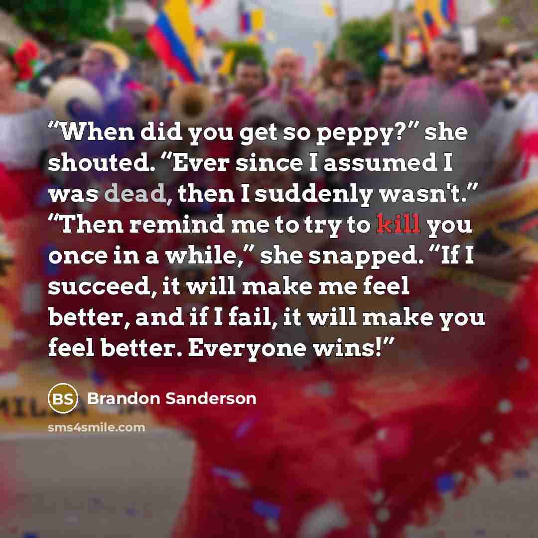 “When did you get so peppy?” she shouted. “Ever since I assumed I was dead, then I suddenly wasn't.” “Then remind me to try to kill you once in a while,” she snapped. “If I succeed, it will make me feel better, and if I fail, it will make you feel better. Everyone wins!” quote by Brandon Sanderson