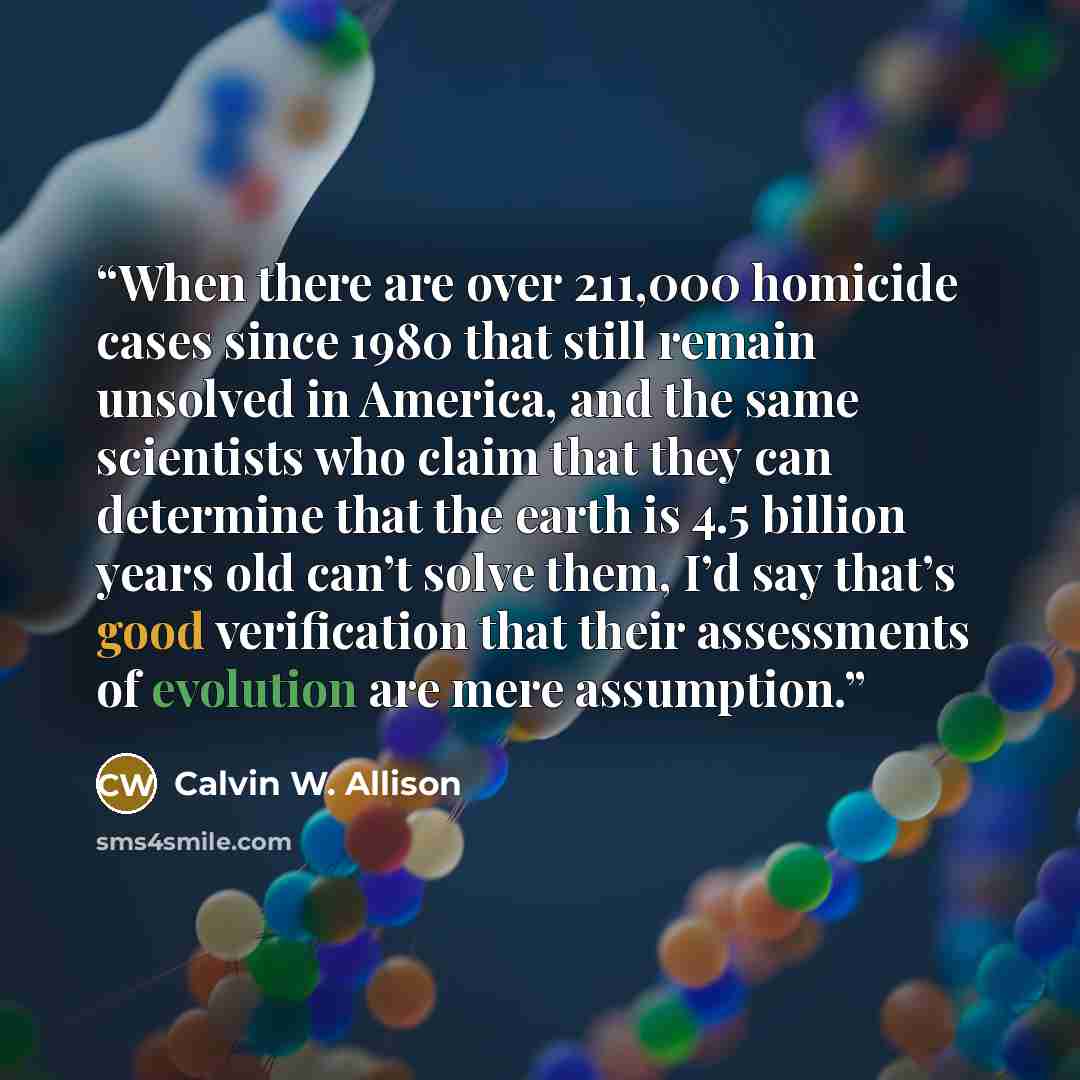 “When there are over 211,000 homicide cases since 1980 that still remain unsolved in America, and the same scientists who claim that they can determine that the earth is 4.5 billion years old can’t solve them, I’d say that’s good verification that their assessments of evolution are mere assumption.” quote by Calvin W. Allison