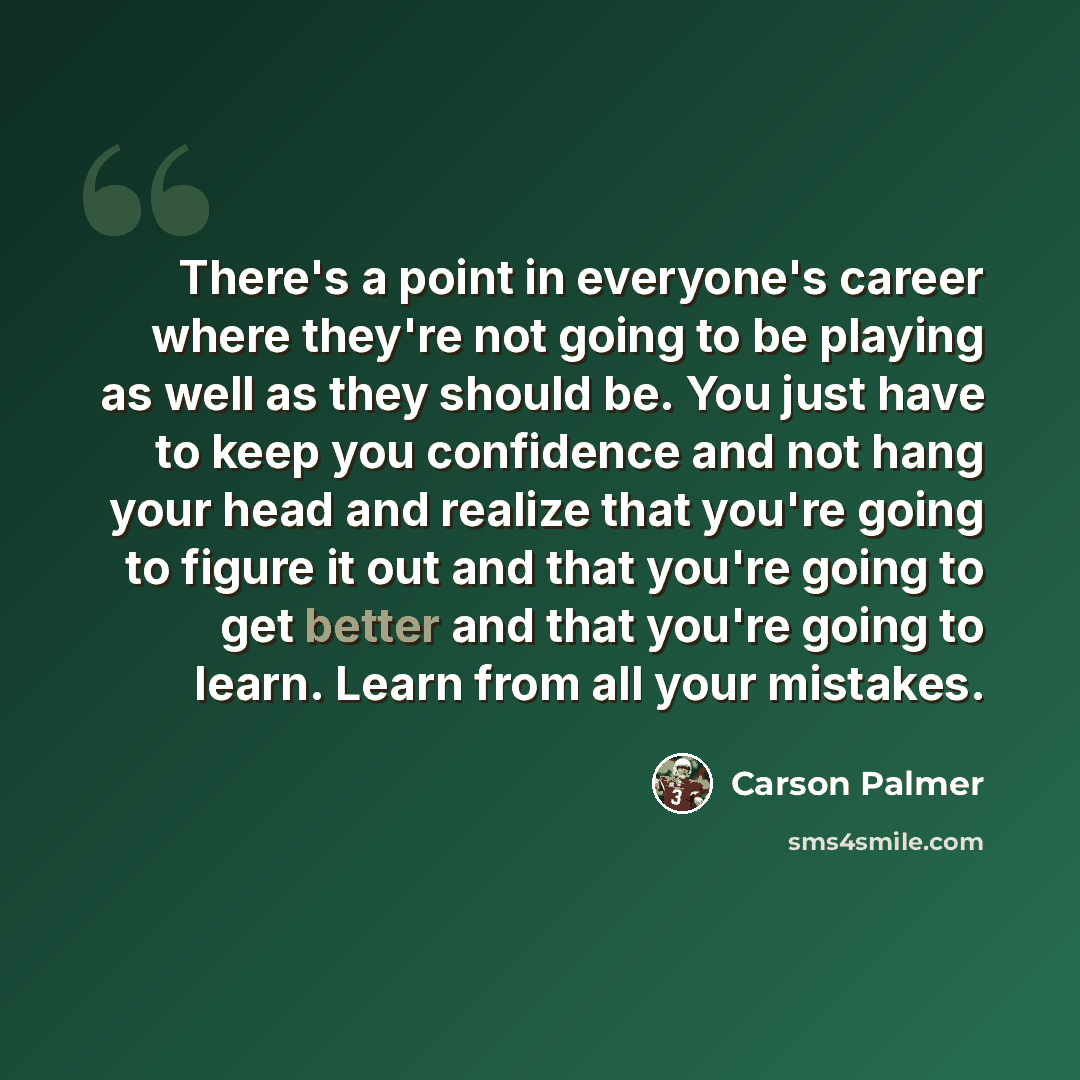 “There's a point in everyone's career where they're not going to be playing as well as they should be. You just have to keep you confidence and not hang your head and realize that you're going to figure it out and that you're going to get better and that you're going to learn. Learn from all your…” quote by Carson Palmer