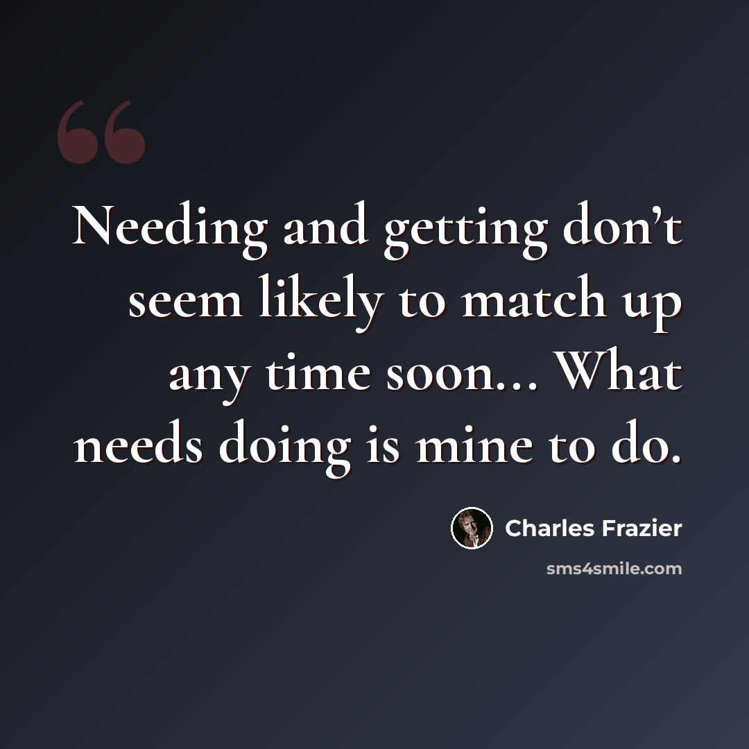 “Needing and getting don’t seem likely to match up any time soon... What needs doing is mine to do.” quote by Charles Frazier
