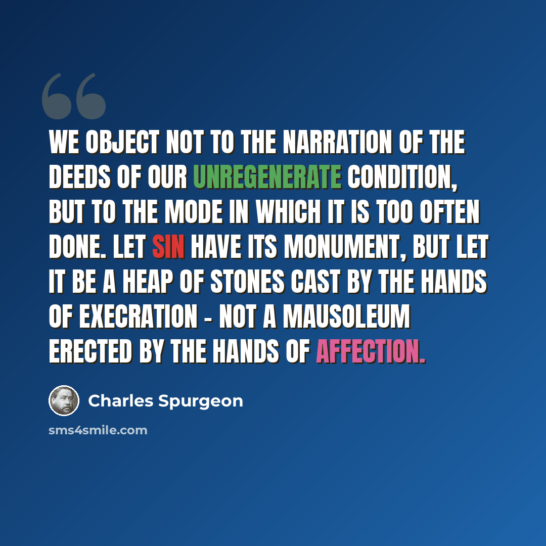 “We object not to the narration of the deeds of our unregenerate condition, but to the mode in which it is too often done. Let sin have its monument, but let it be a heap of stones cast by the hands of execration - not a mausoleum erected by the hands of affection.” quote by Charles Spurgeon