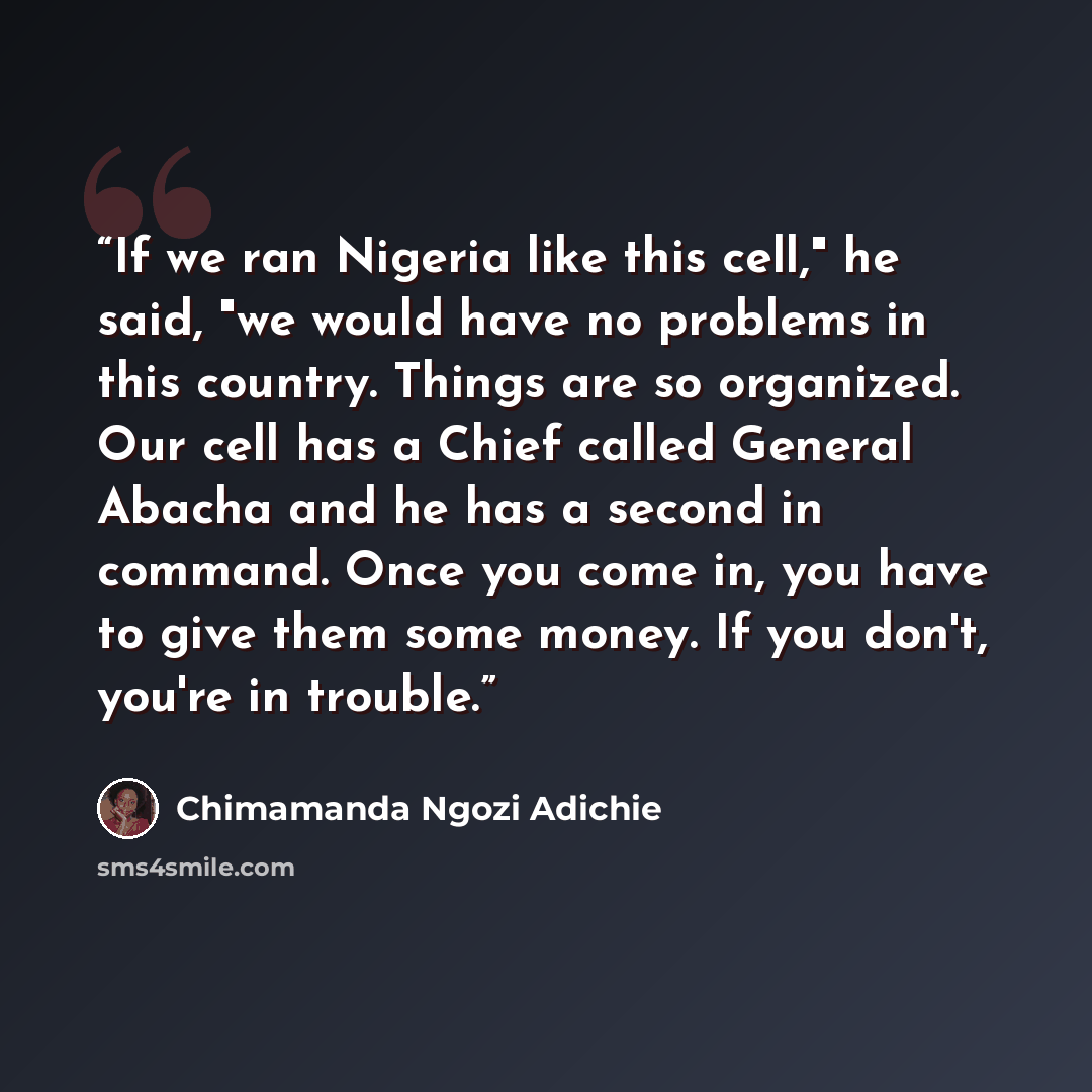 “If we ran Nigeria like this cell," he said, "we would have no problems in this country. Things are so organized. Our cell has a Chief called General Abacha and he has a second in command. Once you come in, you have to give them some money. If you don't, you're in trouble.” quote by Chimamanda Ngozi Adichie