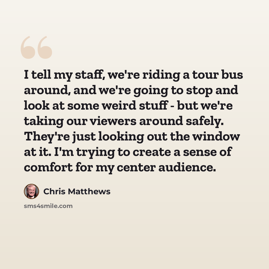 “I tell my staff, we're riding a tour bus around, and we're going to stop and look at some weird stuff - but we're taking our viewers around safely. They're just looking out the window at it. I'm trying to create a sense of comfort for my center audience.” quote by Chris Matthews