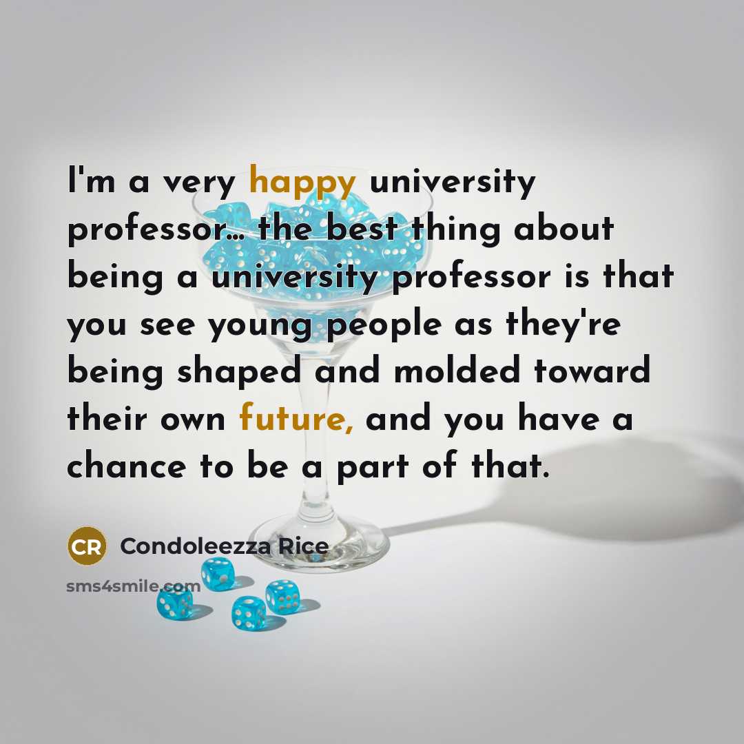 “I'm a very happy university professor... the best thing about being a university professor is that you see young people as they're being shaped and molded toward their own future, and you have a chance to be a part of that.” quote by Condoleezza Rice