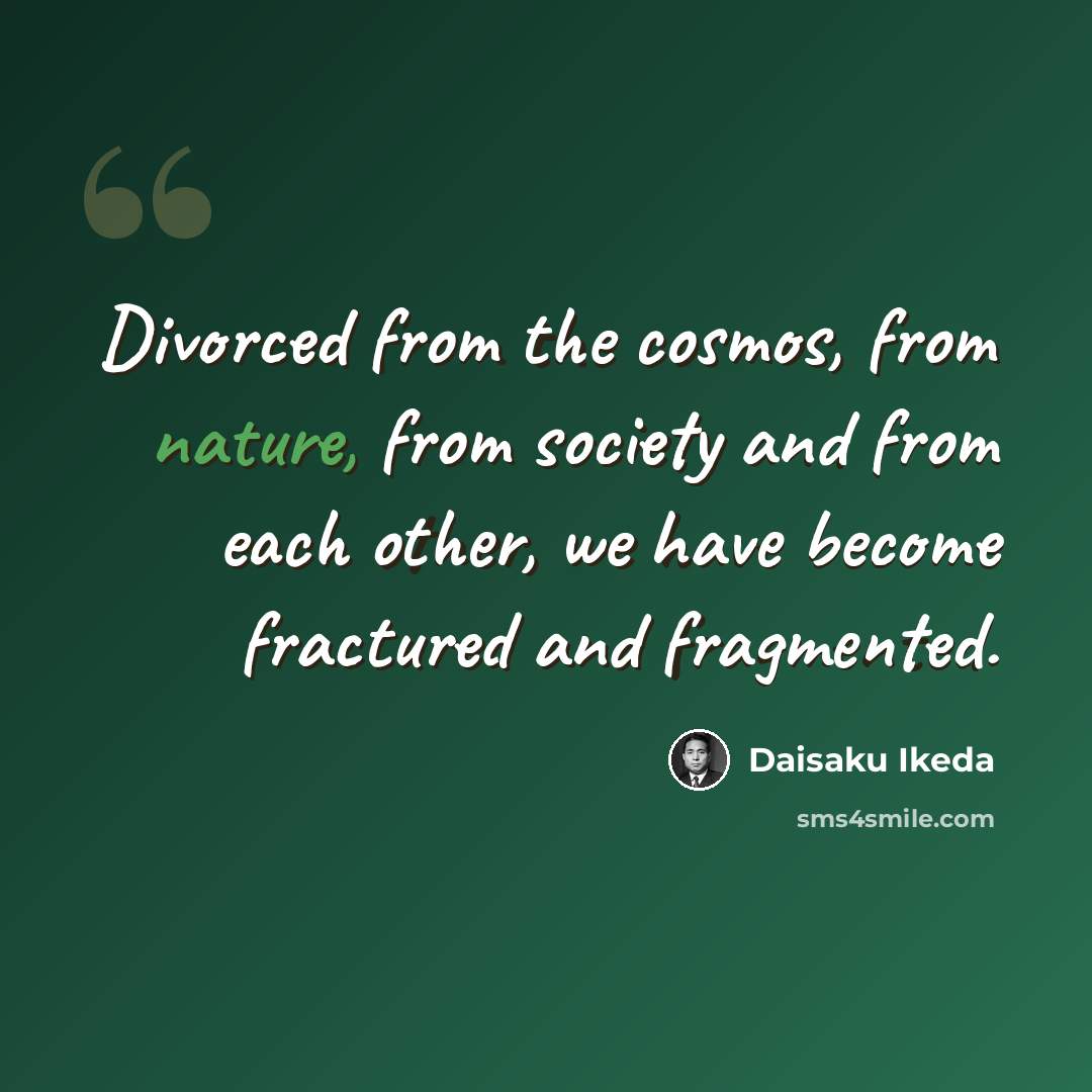 “Divorced from the cosmos, from nature, from society and from each other, we have become fractured and fragmented.” quote by Daisaku Ikeda