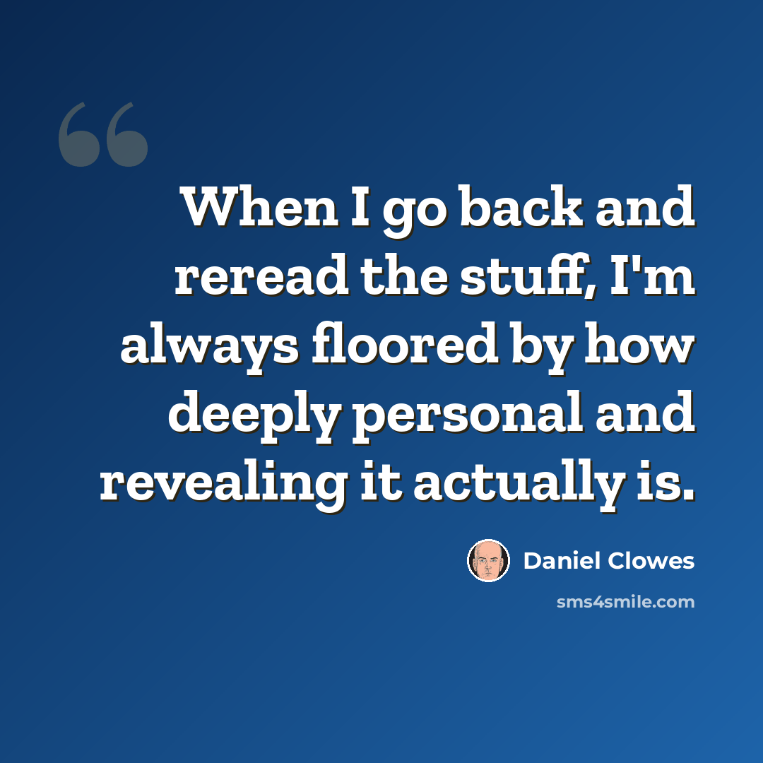 “When I go back and reread the stuff, I'm always floored by how deeply personal and revealing it actually is.” quote by Daniel Clowes