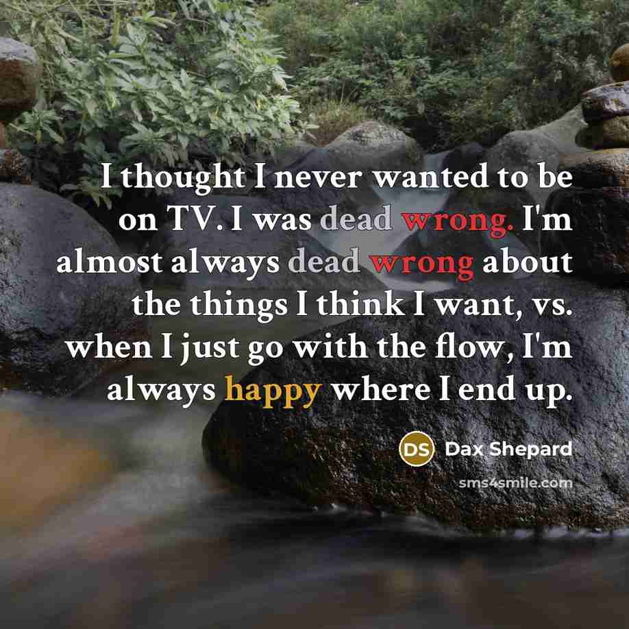 “I thought I never wanted to be on TV. I was dead wrong. I'm almost always dead wrong about the things I think I want, vs. when I just go with the flow, I'm always happy where I end up.” quote by Dax Shepard