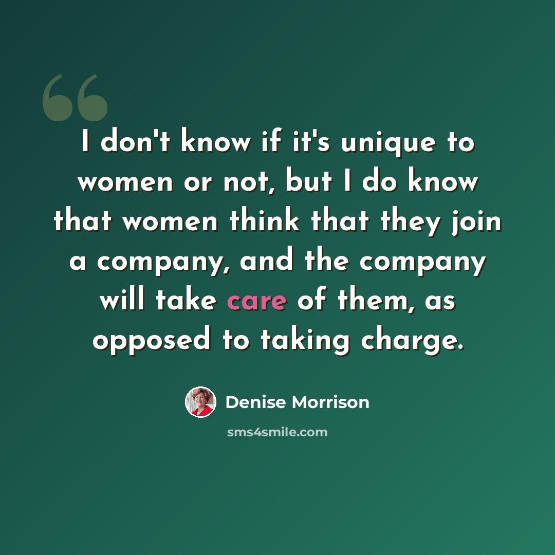 “I don't know if it's unique to women or not, but I do know that women think that they join a company, and the company will take care of them, as opposed to taking charge.” quote by Denise Morrison