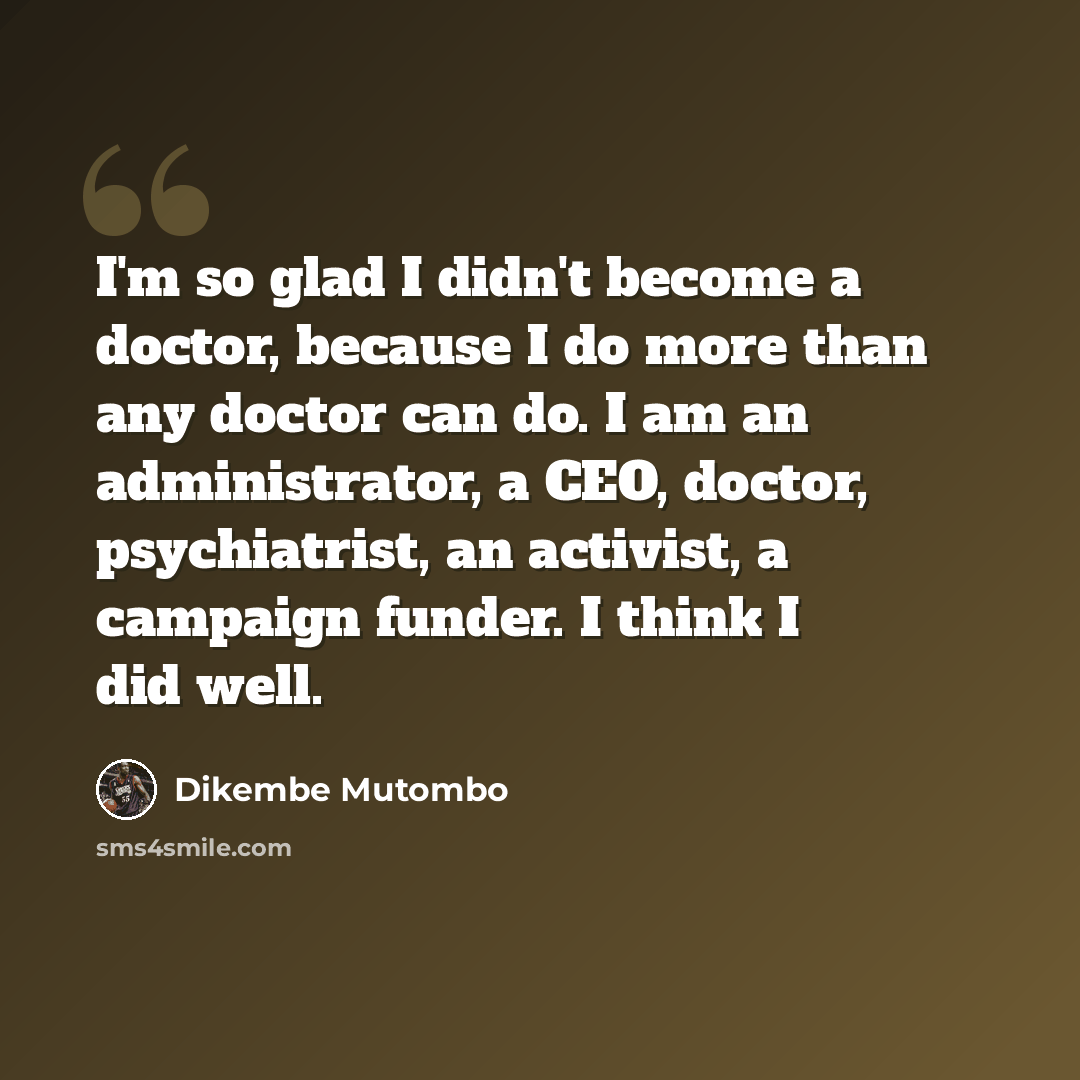 “I'm so glad I didn't become a doctor, because I do more than any doctor can do. I am an administrator, a CEO, doctor, psychiatrist, an activist, a campaign funder. I think I did well.” quote by Dikembe Mutombo