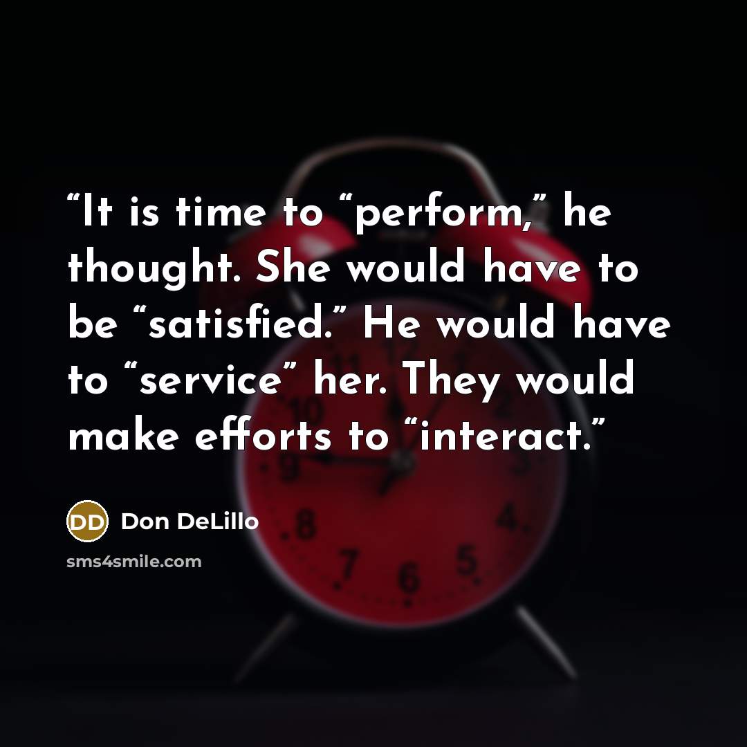 “It is time to “perform,” he thought. She would have to be “satisfied.” He would have to “service” her. They would make efforts to “interact.” quote by Don DeLillo