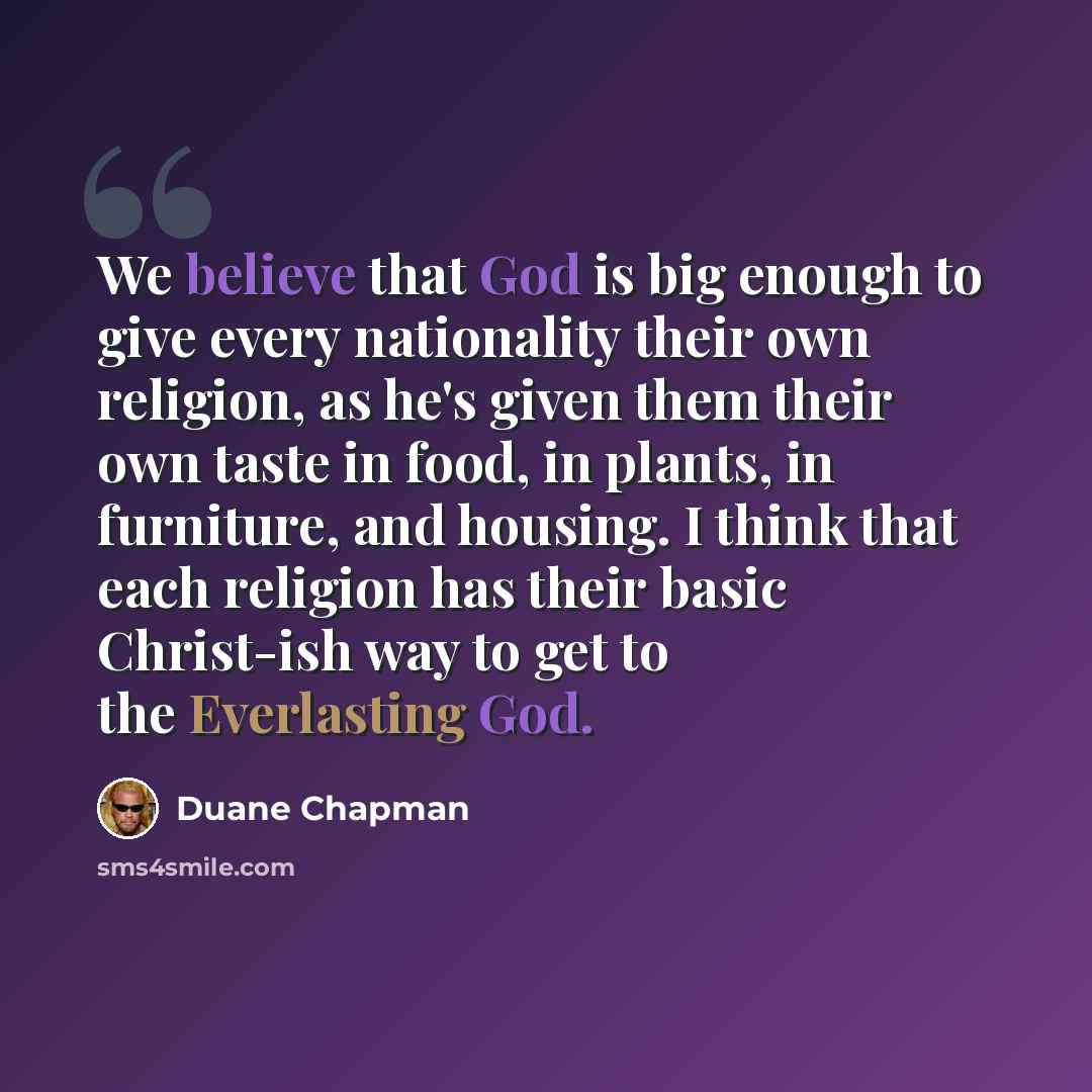 “We believe that God is big enough to give every nationality their own religion, as he's given them their own taste in food, in plants, in furniture, and housing. I think that each religion has their basic Christ-ish way to get to the Everlasting God.” quote by Duane Chapman