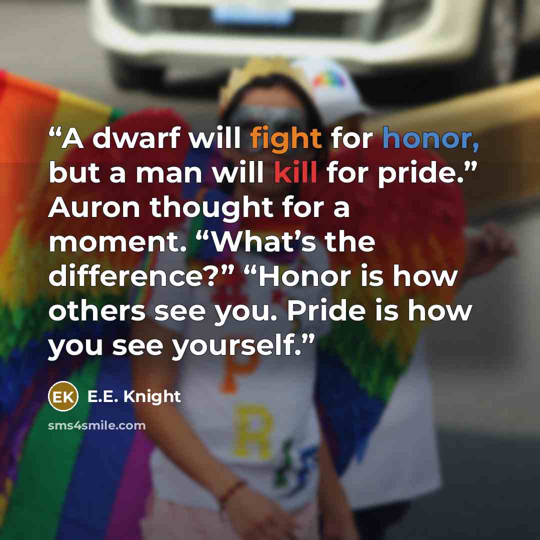 “A dwarf will fight for honor, but a man will kill for pride.” Auron thought for a moment. “What’s the difference?” “Honor is how others see you. Pride is how you see yourself.” quote by E.E. Knight