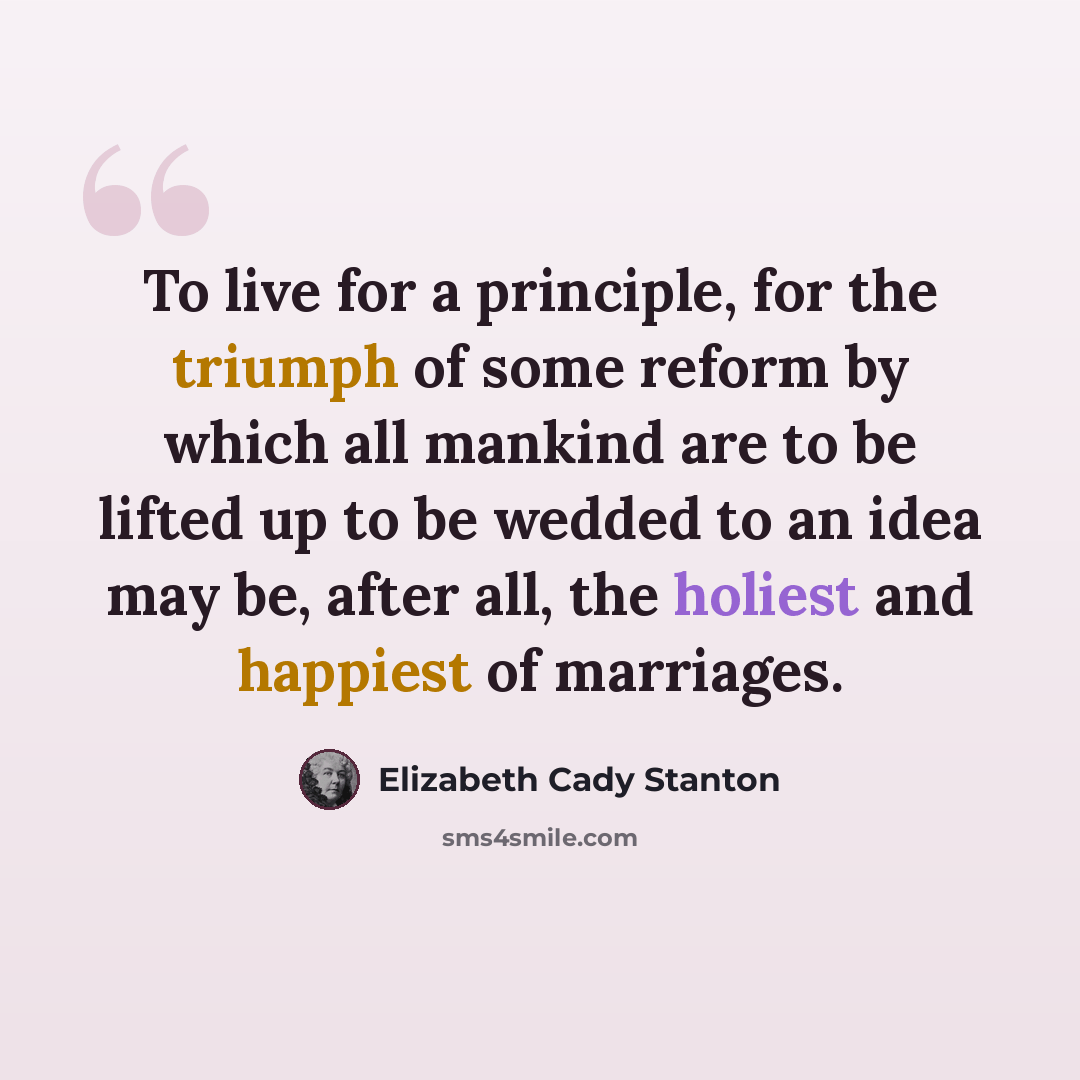 “To live for a principle, for the triumph of some reform by which all mankind are to be lifted up to be wedded to an idea may be, after all, the holiest and happiest of marriages.” quote by Elizabeth Cady Stanton