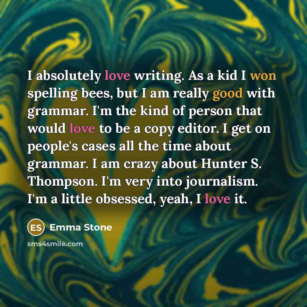 “I absolutely love writing. As a kid I won spelling bees, but I am really good with grammar. I'm the kind of person that would love to be a copy editor. I get on people's cases all the time about grammar. I am crazy about Hunter S. Thompson. I'm very into journalism. I'm a little obsessed, yeah, I…” quote by Emma Stone