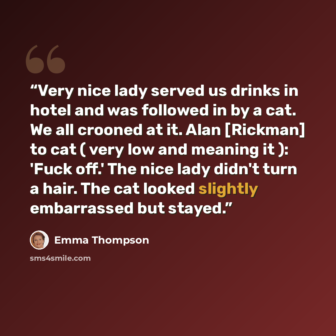 “Very nice lady served us drinks in hotel and was followed in by a cat. We all crooned at it. Alan [Rickman] to cat ( very low and meaning it ): 'Fuck off.' The nice lady didn't turn a hair. The cat looked slightly embarrassed but stayed.” quote by Emma Thompson