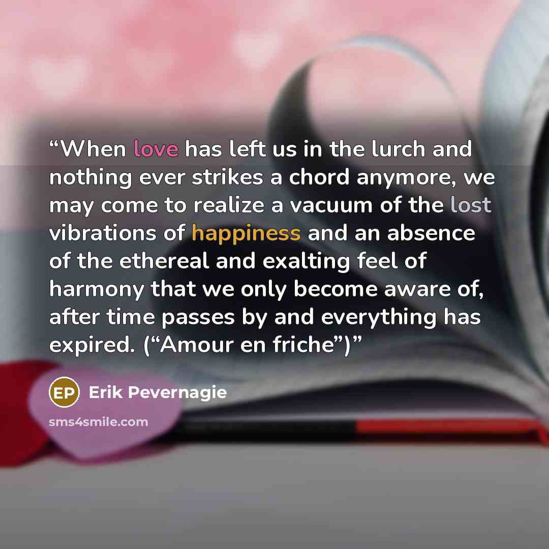 “When love has left us in the lurch and nothing ever strikes a chord anymore, we may come to realize a vacuum of the lost vibrations of happiness and an absence of the ethereal and exalting feel of harmony that we only become aware of, after time passes by and everything has expired. (“Amour en…” quote by Erik Pevernagie