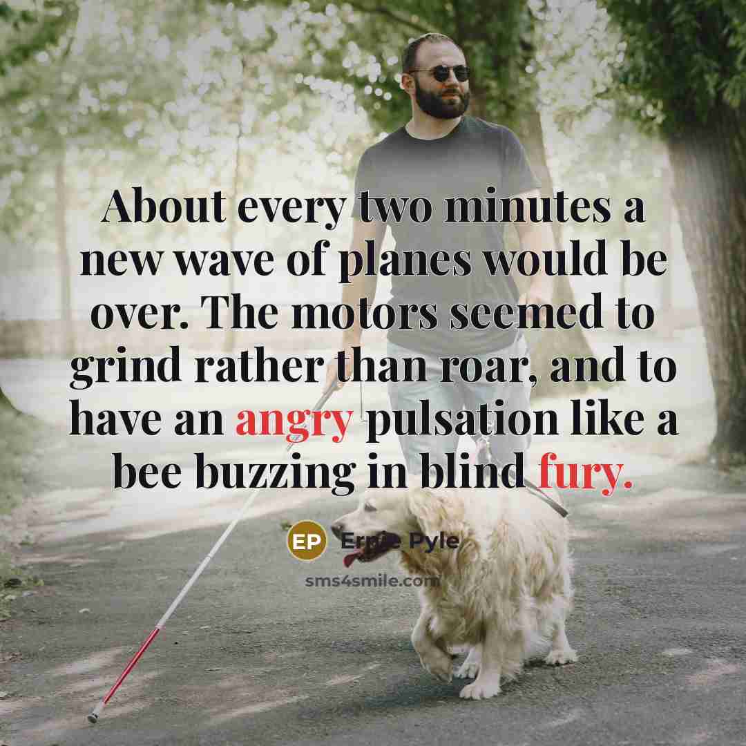 “About every two minutes a new wave of planes would be over. The motors seemed to grind rather than roar, and to have an angry pulsation like a bee buzzing in blind fury.” quote by Ernie Pyle