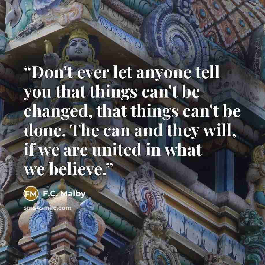 “Don't ever let anyone tell you that things can't be changed, that things can't be done. The can and they will, if we are united in what we believe.” quote by F.C. Malby