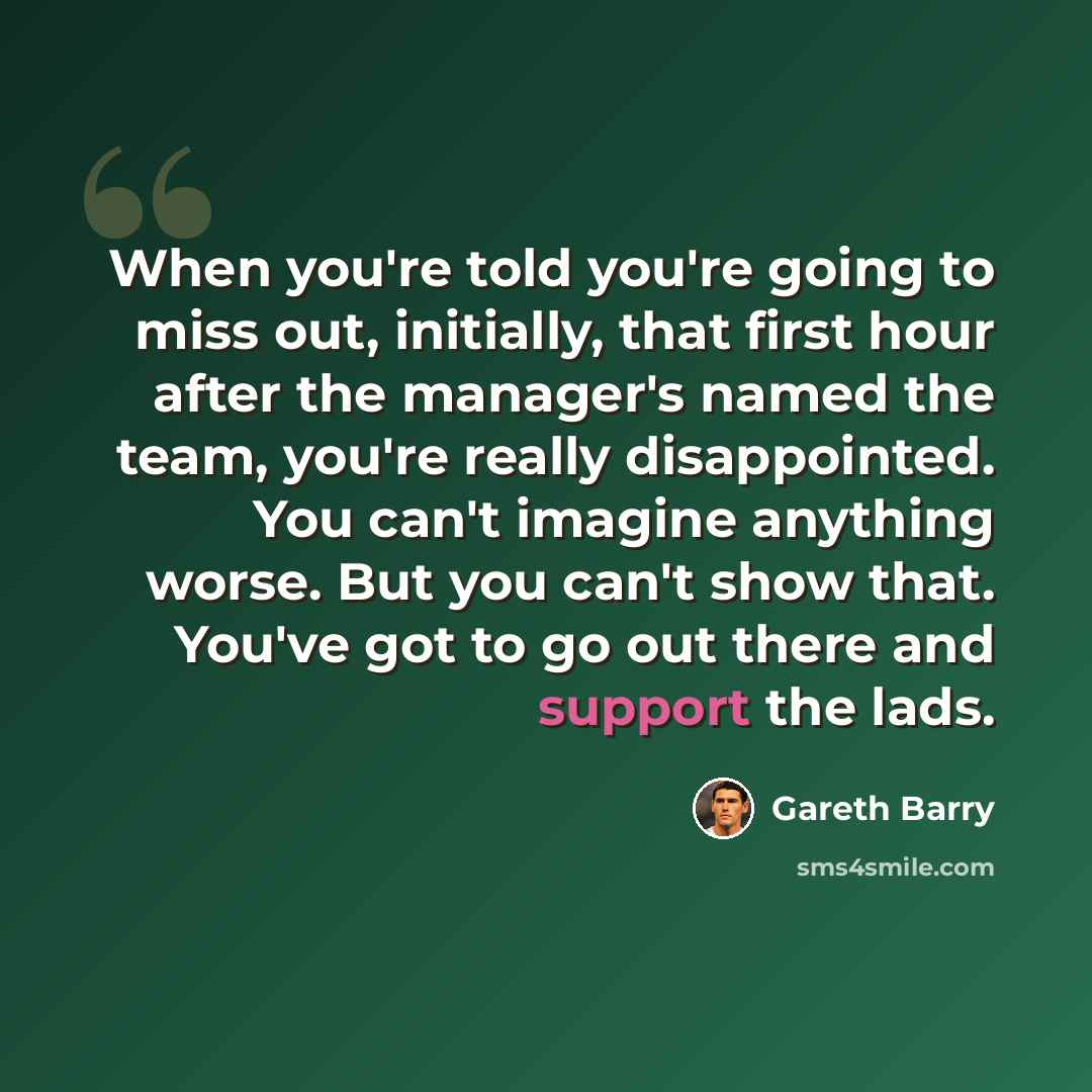 “When you're told you're going to miss out, initially, that first hour after the manager's named the team, you're really disappointed. You can't imagine anything worse. But you can't show that. You've got to go out there and support the lads.” quote by Gareth Barry