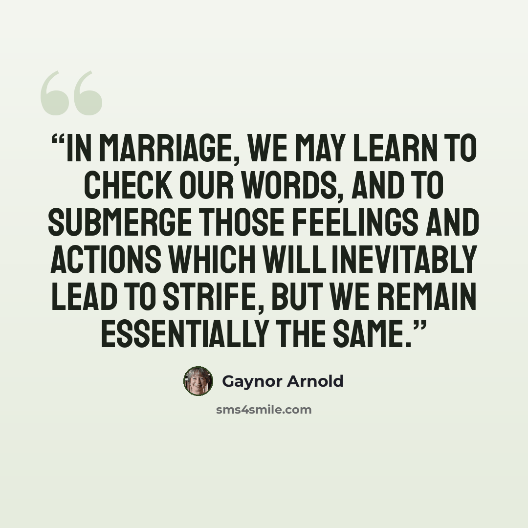 “In marriage, we may learn to check our words, and to submerge those feelings and actions which will inevitably lead to strife, but we remain essentially the same.” quote by Gaynor Arnold