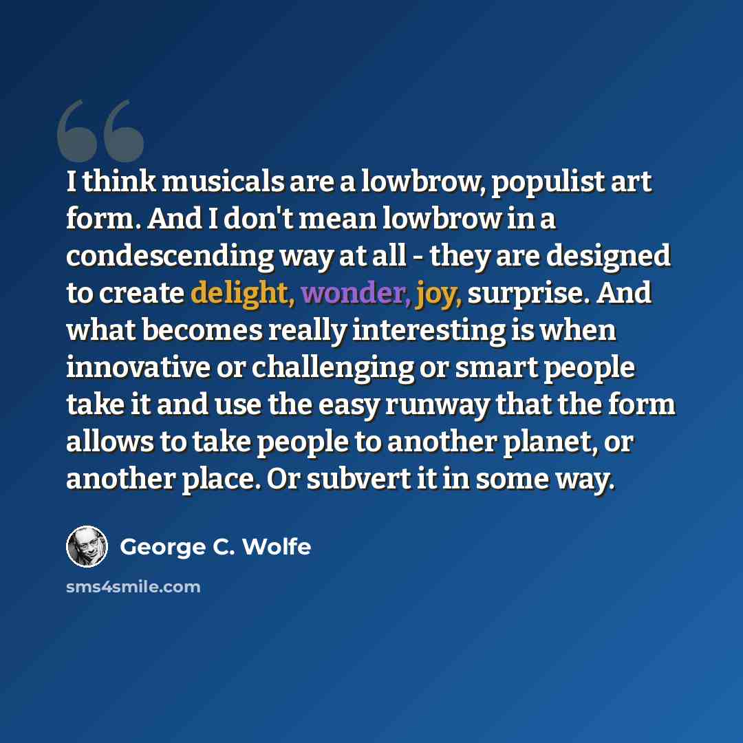 “I think musicals are a lowbrow, populist art form. And I don't mean lowbrow in a condescending way at all - they are designed to create delight, wonder, joy, surprise. And what becomes really interesting is when innovative or challenging or smart people take it and use the easy runway that the…” quote by George C. Wolfe