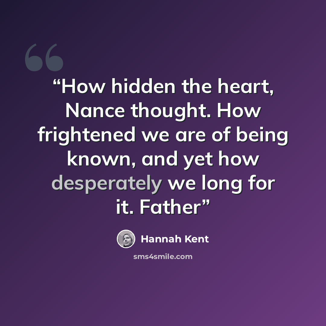 “How hidden the heart, Nance thought. How frightened we are of being known, and yet how desperately we long for it. Father” quote by Hannah Kent