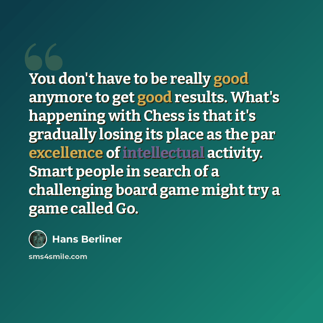 “You don't have to be really good anymore to get good results. What's happening with Chess is that it's gradually losing its place as the par excellence of intellectual activity. Smart people in search of a challenging board game might try a game called Go.” quote by Hans Berliner