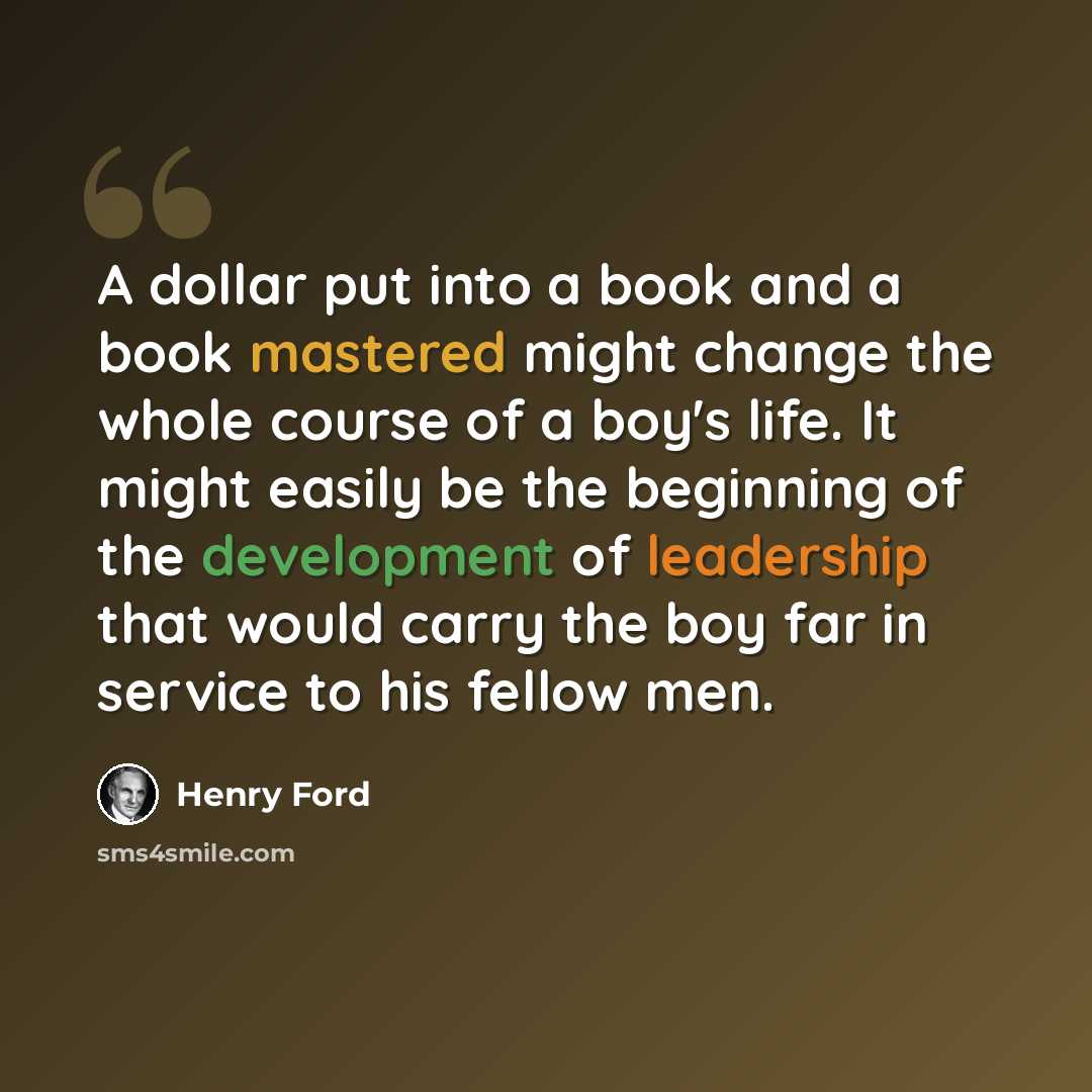 “A dollar put into a book and a book mastered might change the whole course of a boy's life. It might easily be the beginning of the development of leadership that would carry the boy far in service to his fellow men.” quote by Henry Ford