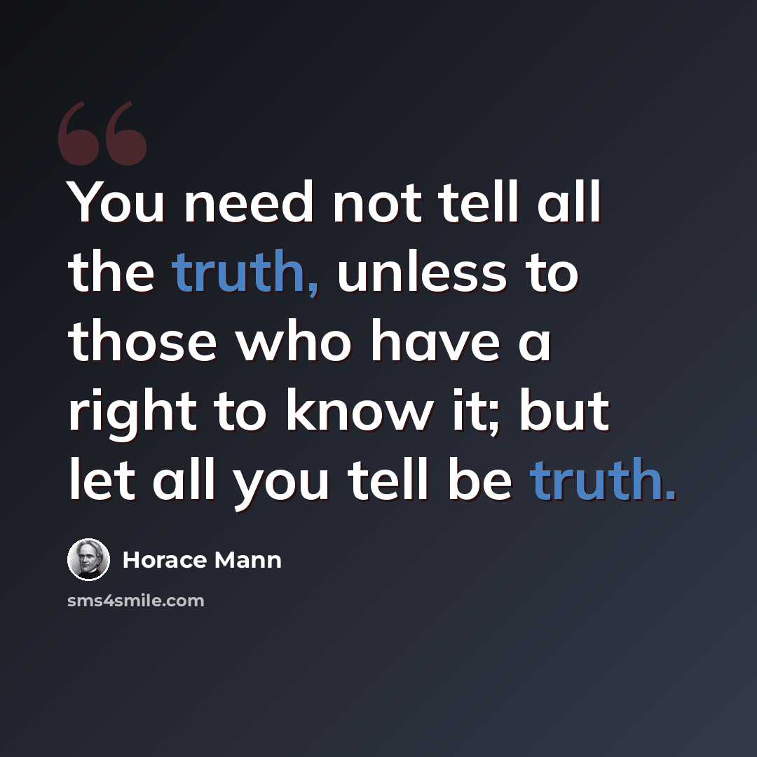 “You need not tell all the truth, unless to those who have a right to know it; but let all you tell be truth.” quote by Horace Mann
