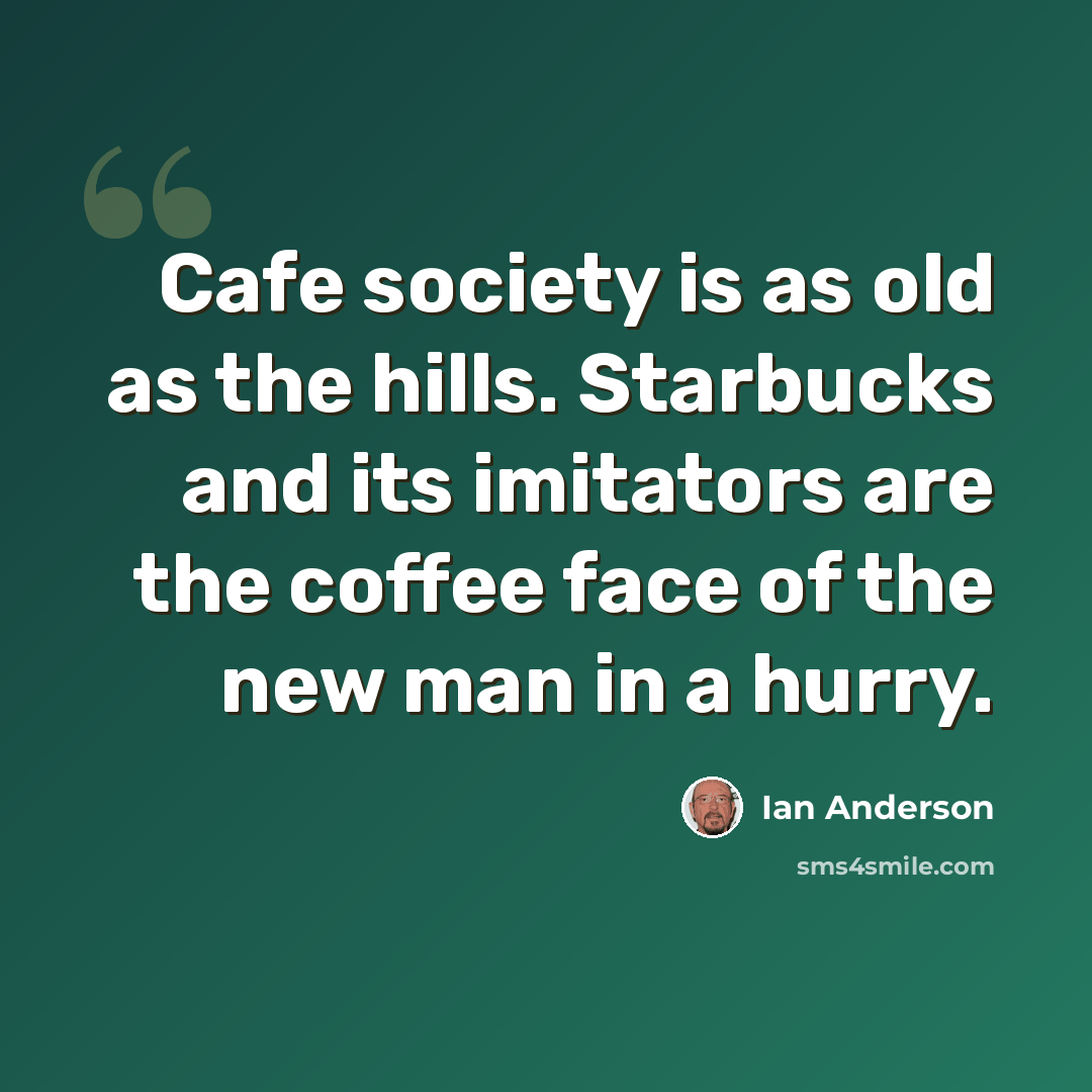 “Cafe society is as old as the hills. Starbucks and its imitators are the coffee face of the new man in a hurry.” quote by Ian Anderson