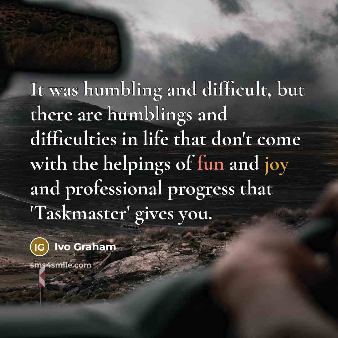 “It was humbling and difficult, but there are humblings and difficulties in life that don't come with the helpings of fun and joy and professional progress that 'Taskmaster' gives you.” quote by Ivo Graham