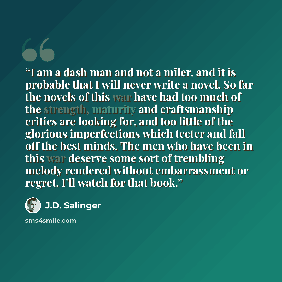 “I am a dash man and not a miler, and it is probable that I will never write a novel. So far the novels of this war have had too much of the strength, maturity and craftsmanship critics are looking for, and too little of the glorious imperfections which teeter and fall off the best minds. The men…” quote by J.D. Salinger