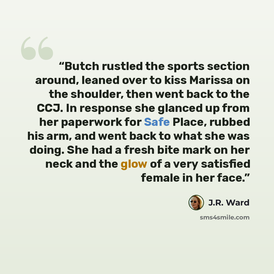 “Butch rustled the sports section around, leaned over to kiss Marissa on the shoulder, then went back to the CCJ. In response she glanced up from her paperwork for Safe Place, rubbed his arm, and went back to what she was doing. She had a fresh bite mark on her neck and the glow of a very satisfied…” quote by J.R. Ward