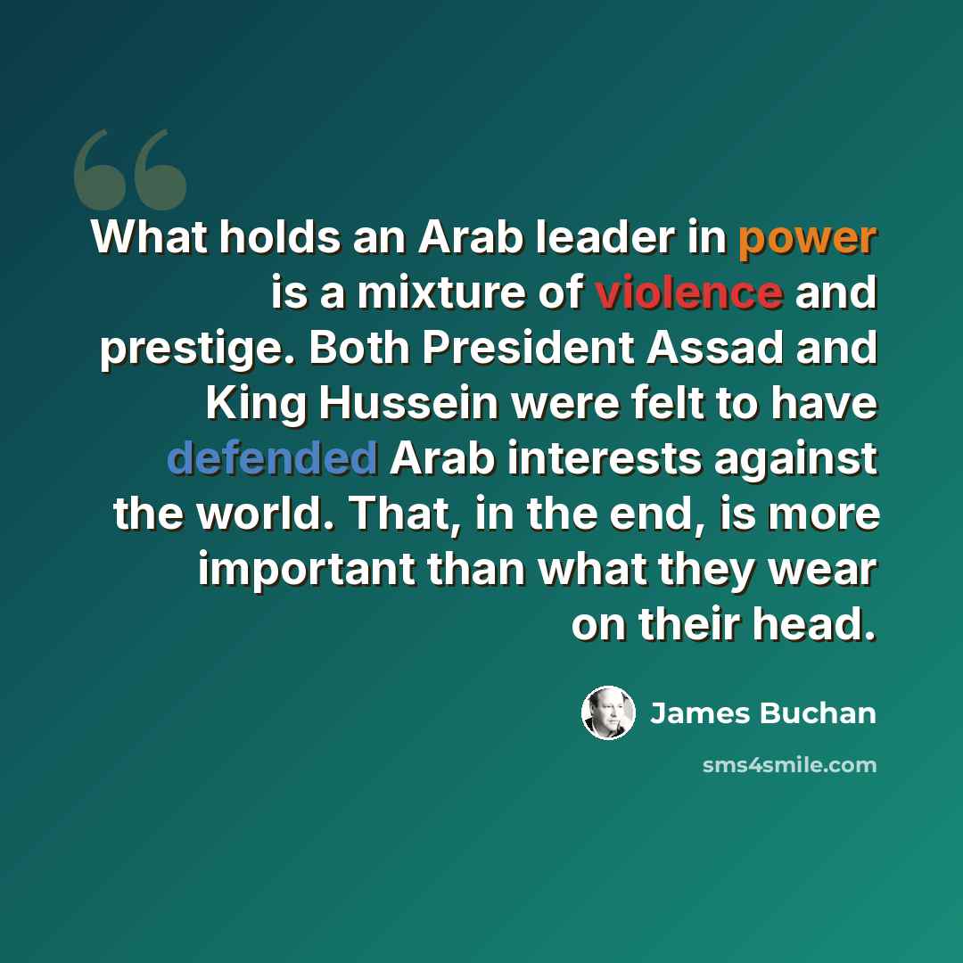 “What holds an Arab leader in power is a mixture of violence and prestige. Both President Assad and King Hussein were felt to have defended Arab interests against the world. That, in the end, is more important than what they wear on their head.” quote by James Buchan