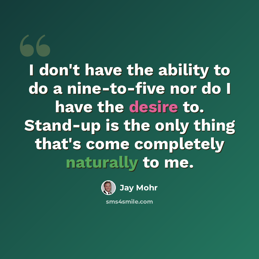 “I don't have the ability to do a nine-to-five nor do I have the desire to. Stand-up is the only thing that's come completely naturally to me.” quote by Jay Mohr
