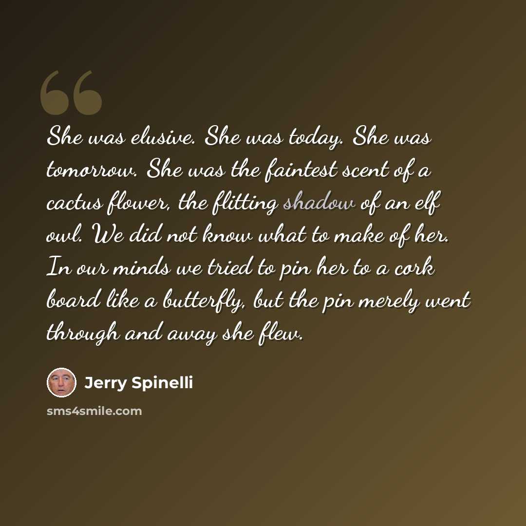 “She was elusive. She was today. She was tomorrow. She was the faintest scent of a cactus flower, the flitting shadow of an elf owl. We did not know what to make of her. In our minds we tried to pin her to a cork board like a butterfly, but the pin merely went through and away she flew.” quote by Jerry Spinelli