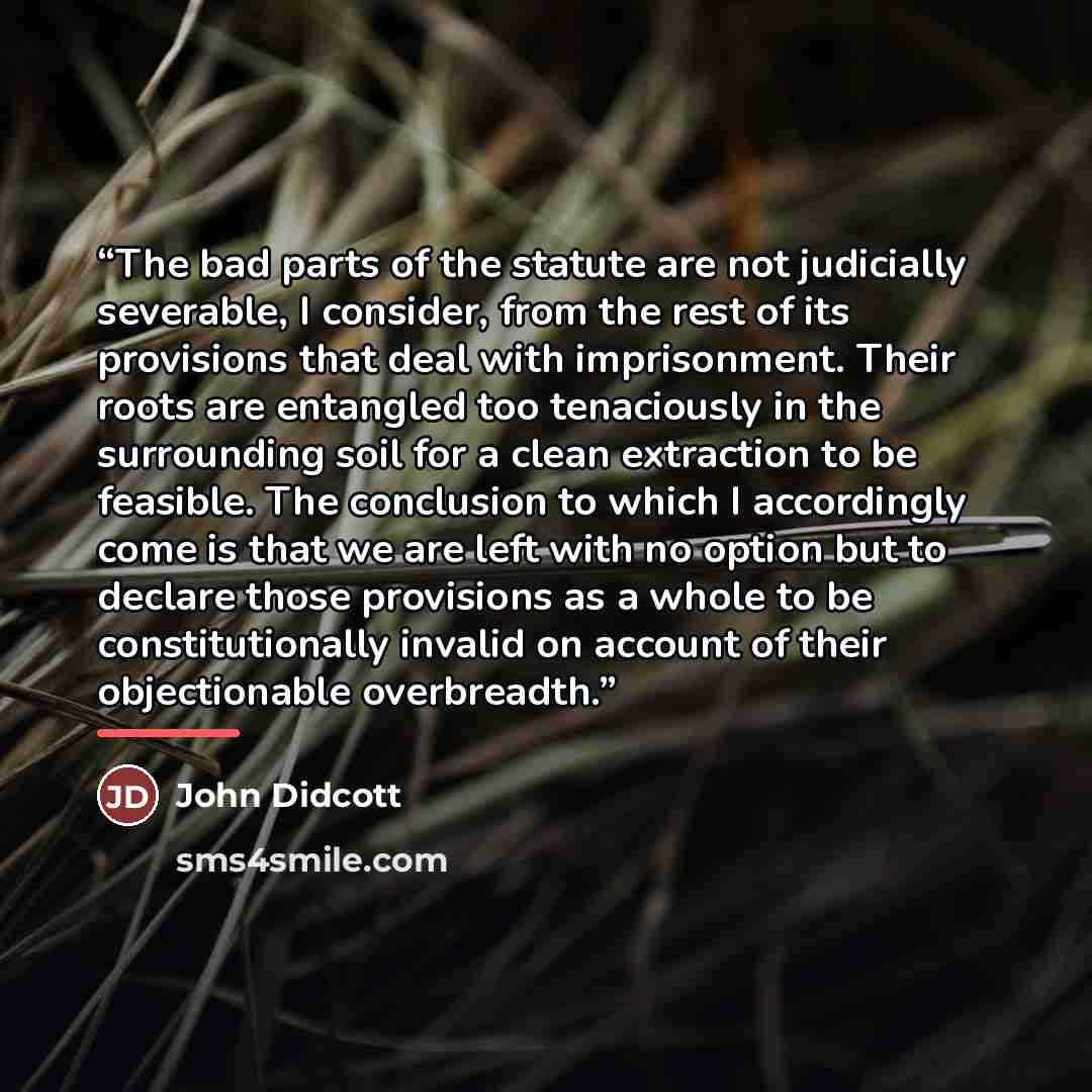 “The bad parts of the statute are not judicially severable, I consider, from the rest of its provisions that deal with imprisonment. Their roots are entangled too tenaciously in the surrounding soil for a clean extraction to be feasible. The conclusion to which I accordingly come is that we are…” quote by John Didcott