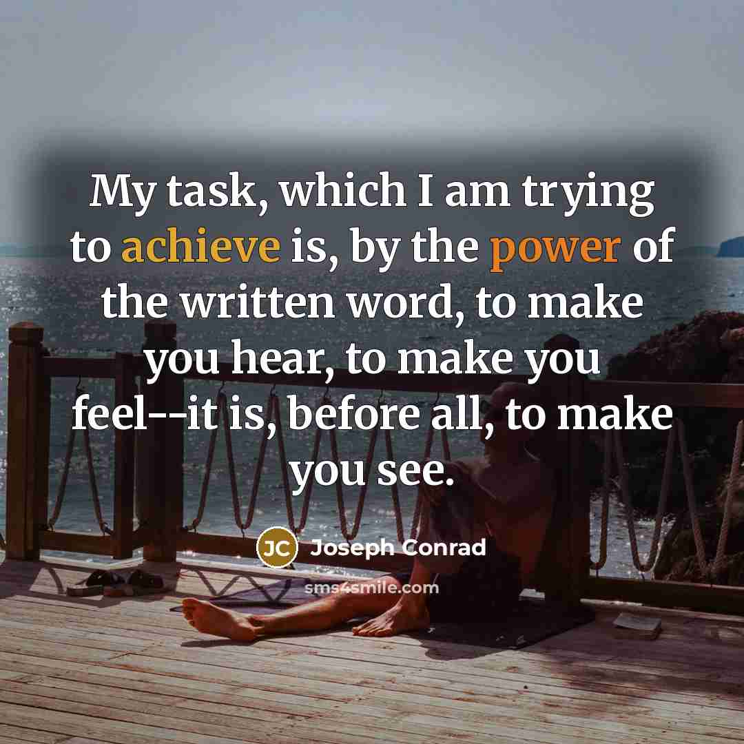 “My task, which I am trying to achieve is, by the power of the written word, to make you hear, to make you feel--it is, before all, to make you see.” quote by Joseph Conrad