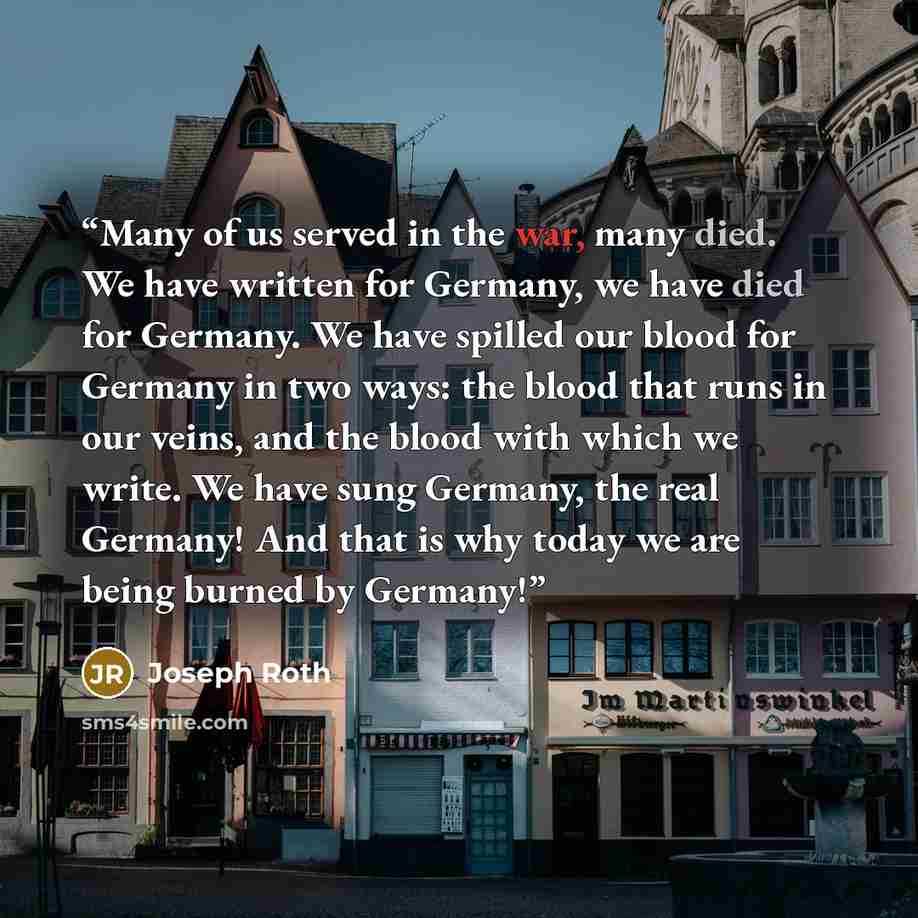 “Many of us served in the war, many died. We have written for Germany, we have died for Germany. We have spilled our blood for Germany in two ways: the blood that runs in our veins, and the blood with which we write. We have sung Germany, the real Germany! And that is why today we are being burned…” quote by Joseph Roth